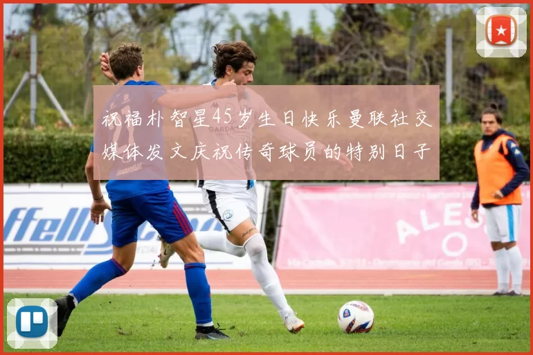祝福朴智星45岁生日快乐曼联社交媒体发文庆祝传奇球员的特别日子