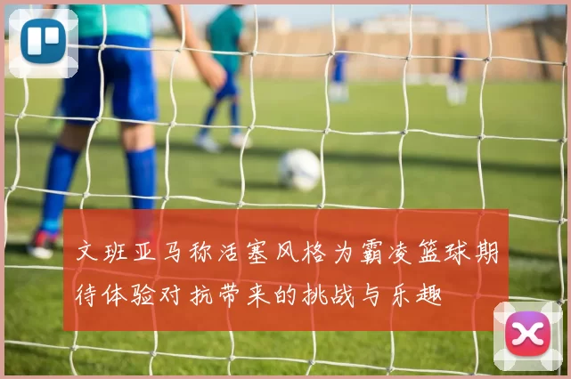 文班亚马称活塞风格为霸凌篮球期待体验对抗带来的挑战与乐趣