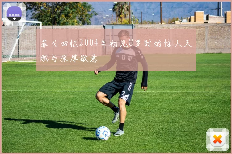 菲戈回忆2004年初见C罗时的惊人天赋与深厚敬意