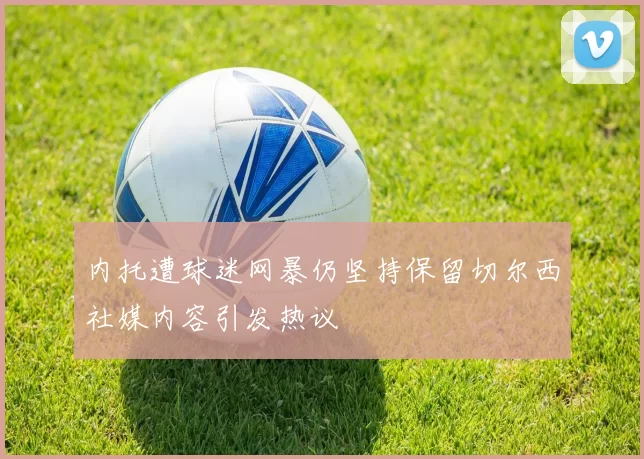 内托遭球迷网暴仍坚持保留切尔西社媒内容引发热议