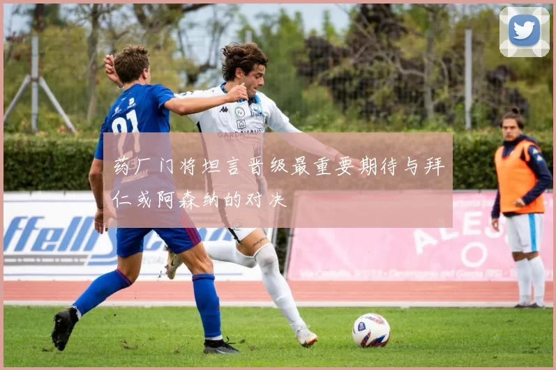 药厂门将坦言晋级最重要期待与拜仁或阿森纳的对决