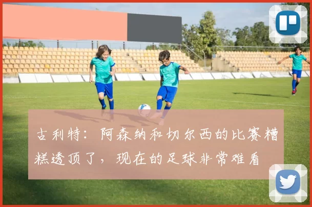 古利特：阿森纳和切尔西的比赛糟糕透顶了，现在的足球非常难看