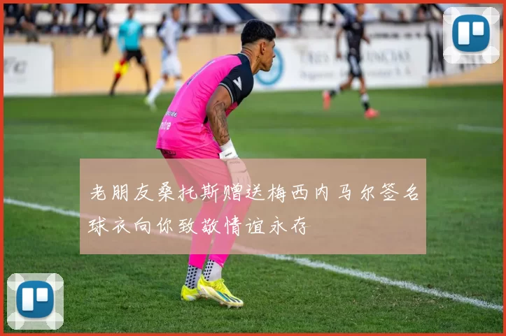 老朋友桑托斯赠送梅西内马尔签名球衣向你致敬情谊永存