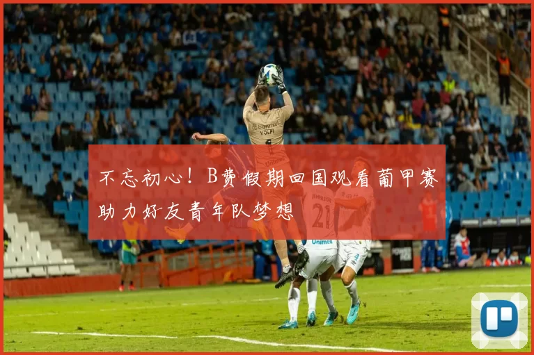 不忘初心！B费假期回国观看葡甲赛助力好友青年队梦想