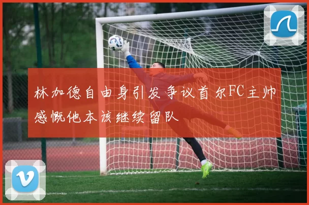 林加德自由身引发争议首尔FC主帅感慨他本该继续留队