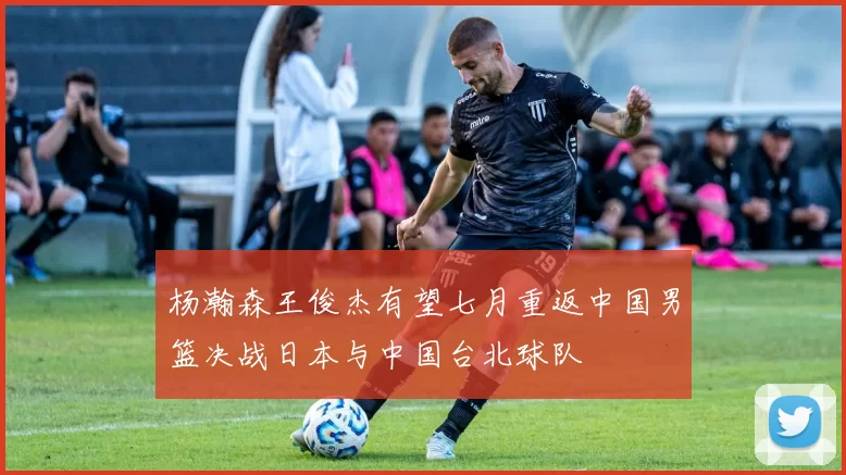 杨瀚森王俊杰有望七月重返中国男篮决战日本与中国台北球队