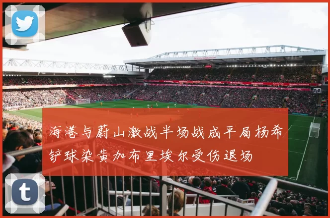 海港与蔚山激战半场战成平局杨希铲球染黄加布里埃尔受伤退场