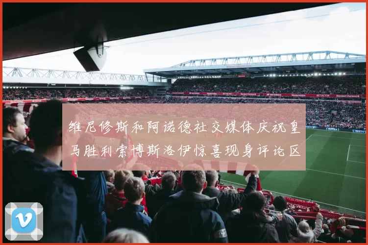 维尼修斯和阿诺德社交媒体庆祝皇马胜利索博斯洛伊惊喜现身评论区互动