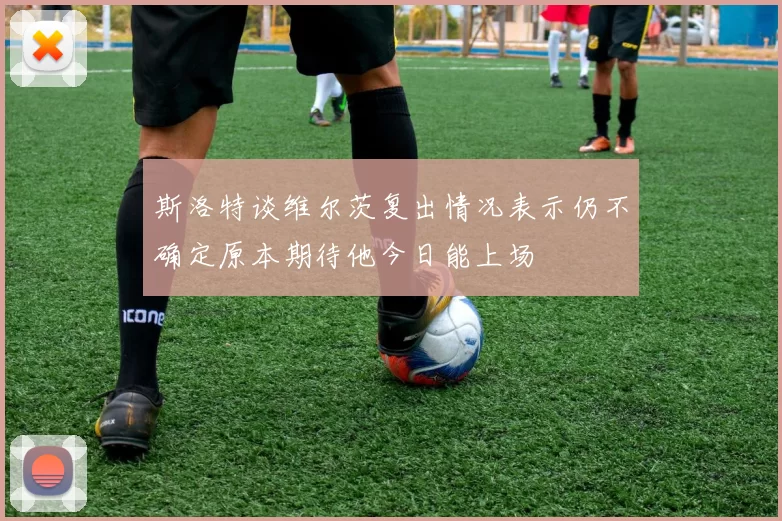 斯洛特谈维尔茨复出情况表示仍不确定原本期待他今日能上场