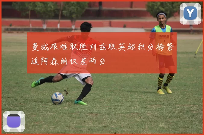 曼城艰难取胜利兹联英超积分榜紧追阿森纳仅差两分