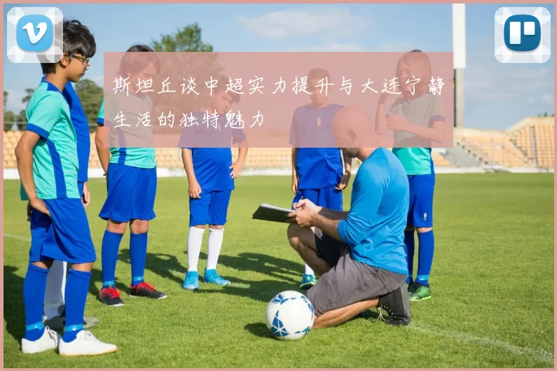 斯坦丘谈中超实力提升与大连宁静生活的独特魅力