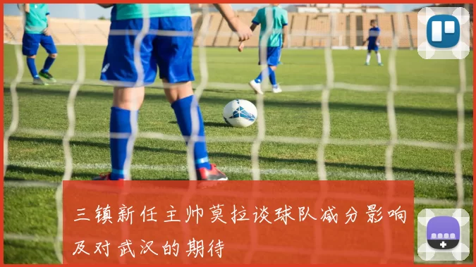 三镇新任主帅莫拉谈球队减分影响及对武汉的期待