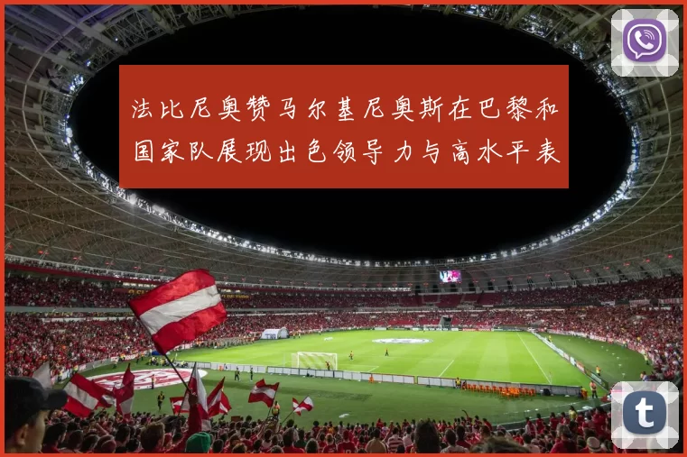 法比尼奥赞马尔基尼奥斯在巴黎和国家队展现出色领导力与高水平表现