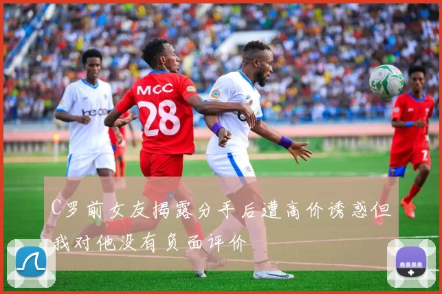 C罗前女友揭露分手后遭高价诱惑但我对他没有负面评价