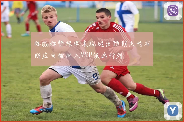 路威称赞绿军表现超出预期杰伦布朗应当被纳入MVP候选行列