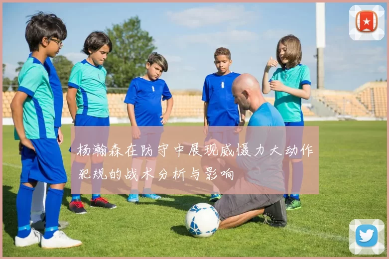 杨瀚森在防守中展现威慑力大动作犯规的战术分析与影响