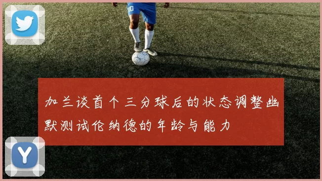 加兰谈首个三分球后的状态调整幽默测试伦纳德的年龄与能力