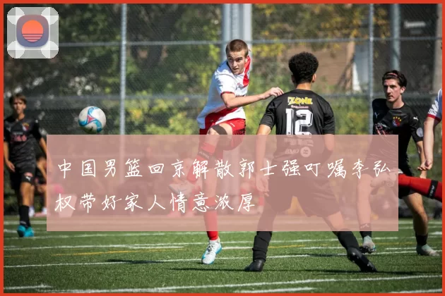 中国男篮回京解散郭士强叮嘱李弘权带好家人情意浓厚