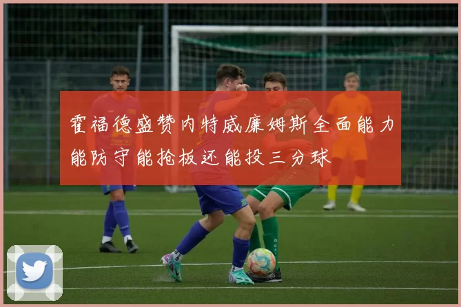 霍福德盛赞内特威廉姆斯全面能力能防守能抢板还能投三分球
