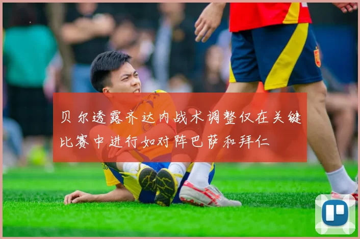 贝尔透露齐达内战术调整仅在关键比赛中进行如对阵巴萨和拜仁