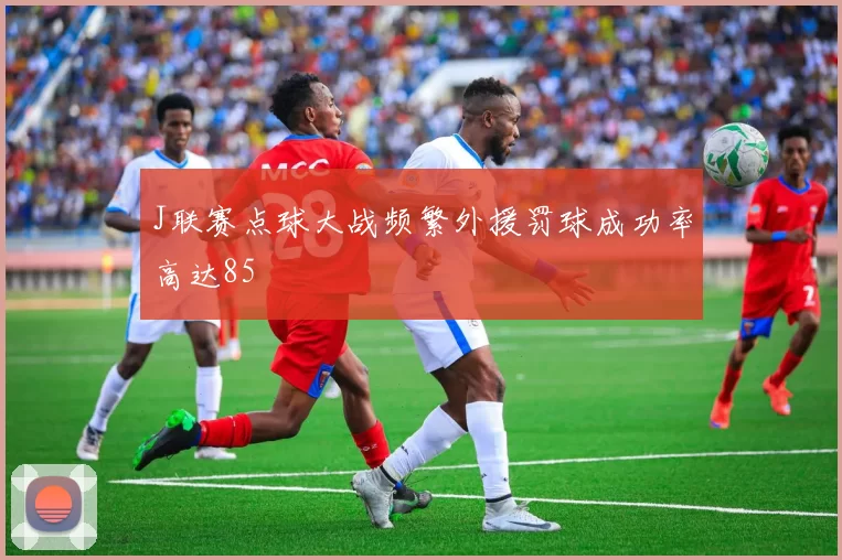J联赛点球大战频繁外援罚球成功率高达85