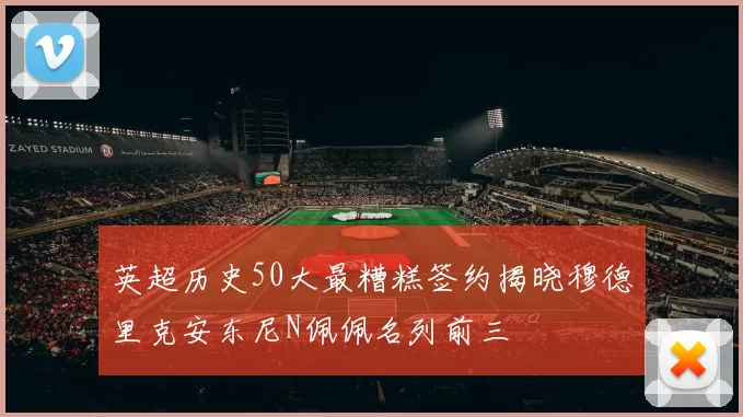 英超历史50大最糟糕签约揭晓穆德里克安东尼N佩佩名列前三