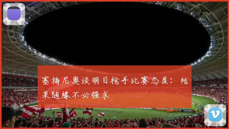 塞梅尼奥谈明日枪手比赛态度：结果随缘不必强求
