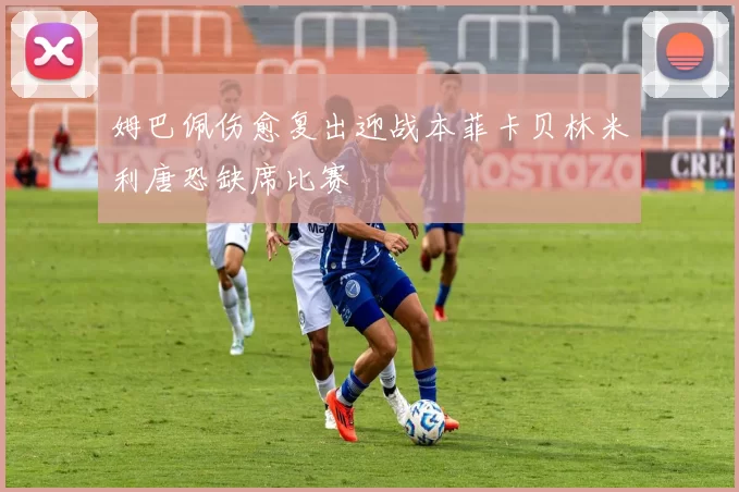 姆巴佩伤愈复出迎战本菲卡贝林米利唐恐缺席比赛