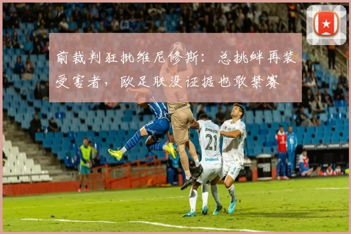 前裁判狂批维尼修斯：总挑衅再装受害者，欧足联没证据也敢禁赛