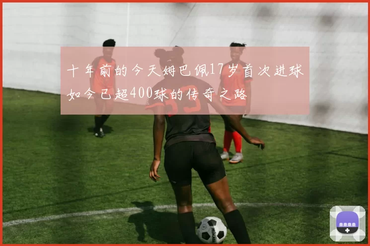 十年前的今天姆巴佩17岁首次进球如今已超400球的传奇之路