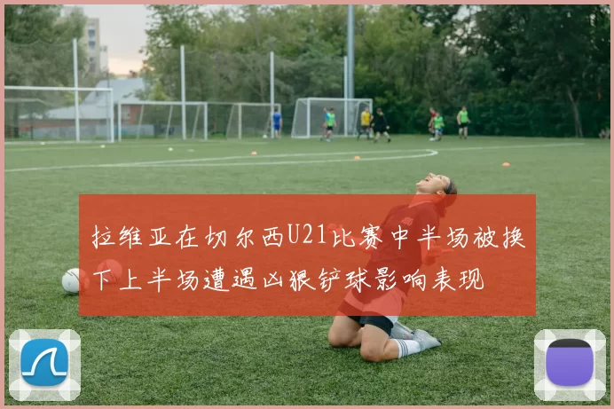 拉维亚在切尔西U21比赛中半场被换下上半场遭遇凶狠铲球影响表现