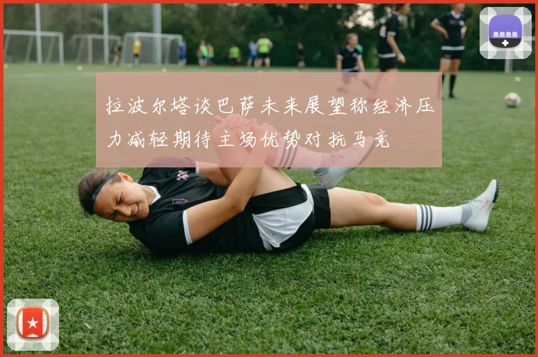 拉波尔塔谈巴萨未来展望称经济压力减轻期待主场优势对抗马竞