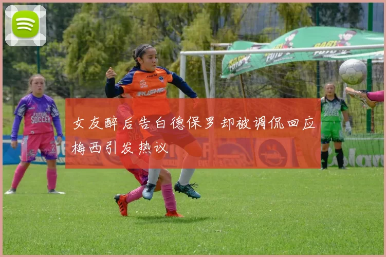 女友醉后告白德保罗却被调侃回应梅西引发热议