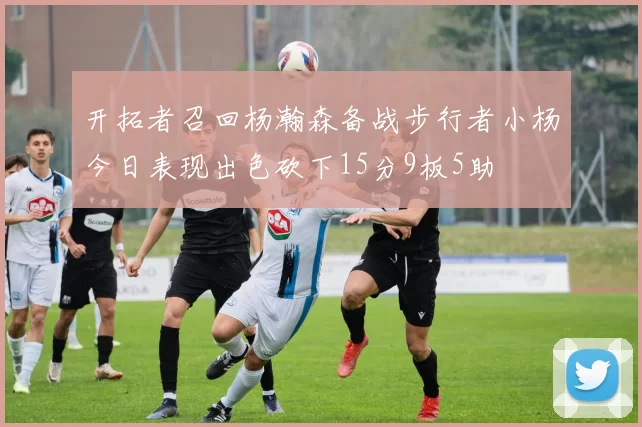 开拓者召回杨瀚森备战步行者小杨今日表现出色砍下15分9板5助