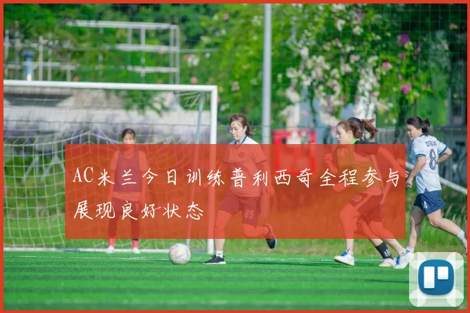 AC米兰今日训练普利西奇全程参与展现良好状态